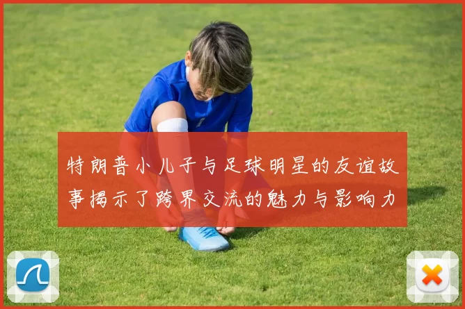 特朗普小儿子与足球明星的友谊故事揭示了跨界交流的魅力与影响力