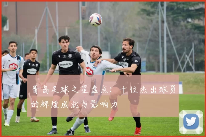 青岛足球之星盘点：十位杰出球员的辉煌成就与影响力
