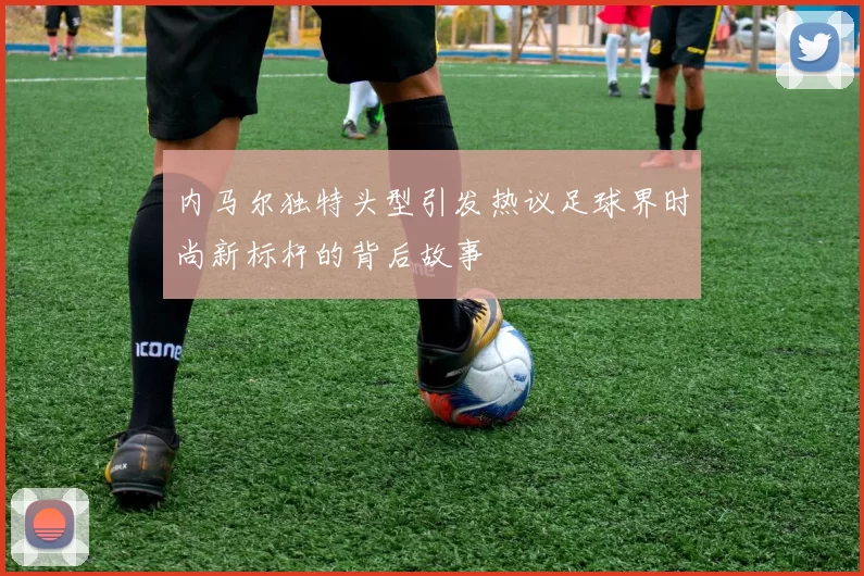 内马尔独特头型引发热议足球界时尚新标杆的背后故事