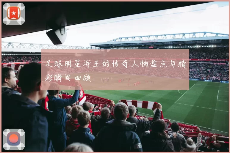 足球明星海王的传奇人物盘点与精彩瞬间回顾