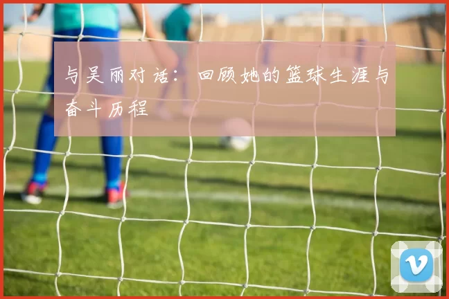 与吴丽对话：回顾她的篮球生涯与奋斗历程