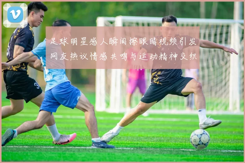 足球明星感人瞬间擦眼睛视频引发网友热议情感共鸣与运动精神交织