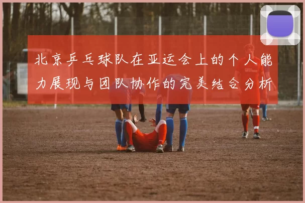 北京乒乓球队在亚运会上的个人能力展现与团队协作的完美结合分析