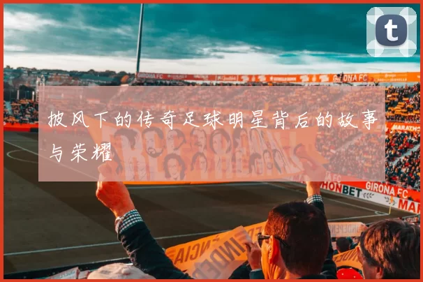 披风下的传奇足球明星背后的故事与荣耀