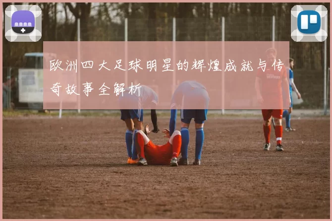 欧洲四大足球明星的辉煌成就与传奇故事全解析