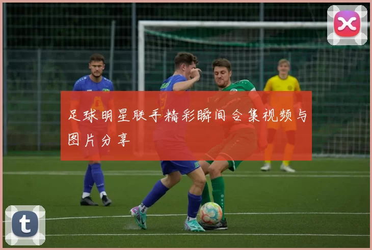 足球明星联手精彩瞬间合集视频与图片分享