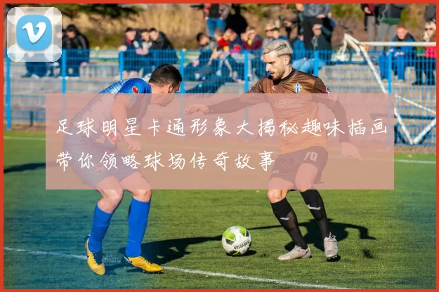 足球明星卡通形象大揭秘趣味插画带你领略球场传奇故事