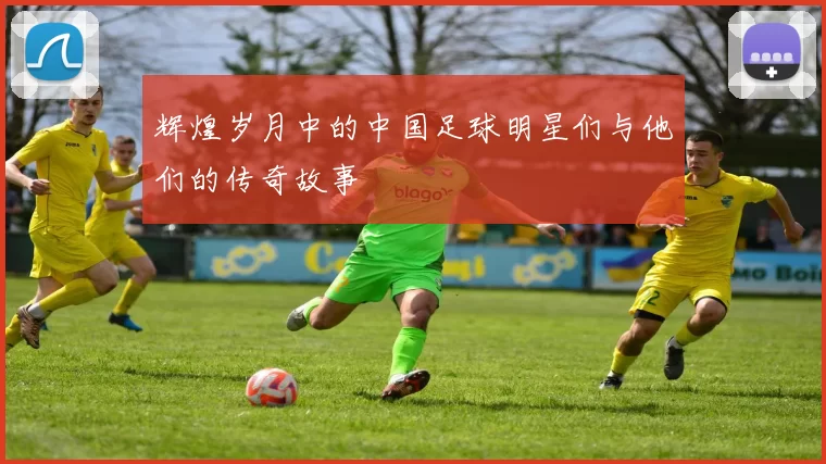 辉煌岁月中的中国足球明星们与他们的传奇故事