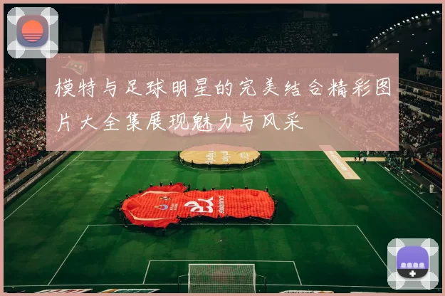 模特与足球明星的完美结合精彩图片大全集展现魅力与风采