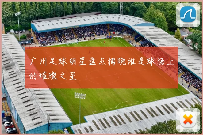 广州足球明星盘点揭晓谁是球场上的璀璨之星