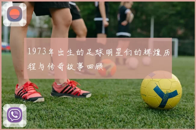 1973年出生的足球明星们的辉煌历程与传奇故事回顾