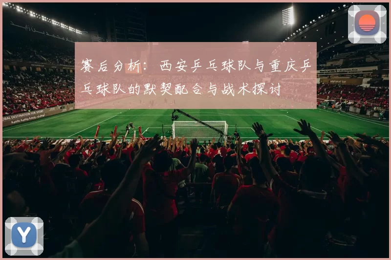 赛后分析：西安乒乓球队与重庆乒乓球队的默契配合与战术探讨
