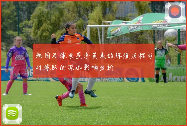 韩国足球明星李英表的辉煌历程与对球队的深远影响分析