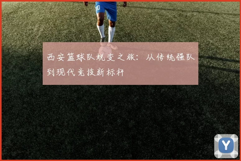 西安篮球队蜕变之旅：从传统强队到现代竞技新标杆
