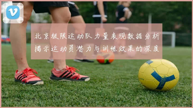 北京极限运动队力量表现数据分析揭示运动员潜力与训练效果的深度研究