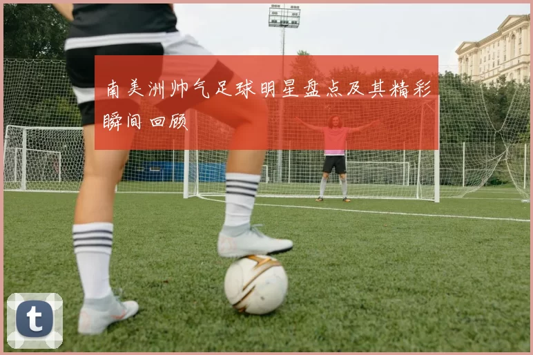 南美洲帅气足球明星盘点及其精彩瞬间回顾