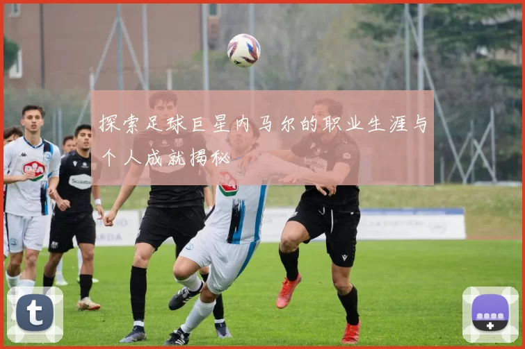 探索足球巨星内马尔的职业生涯与个人成就揭秘