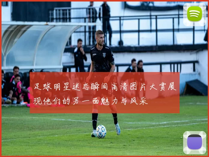 足球明星迷恋瞬间高清图片大赏展现他们的另一面魅力与风采