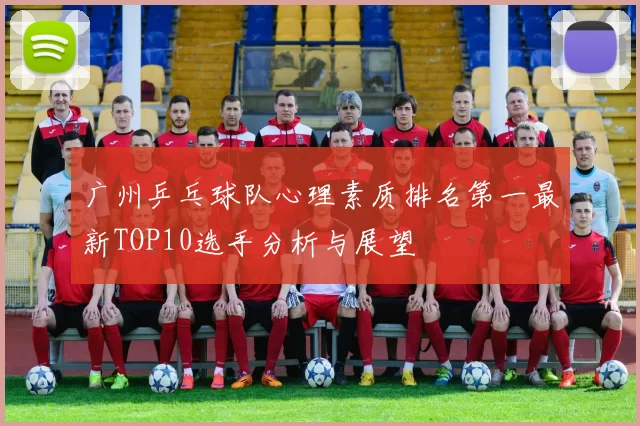 广州乒乓球队心理素质排名第一最新TOP10选手分析与展望