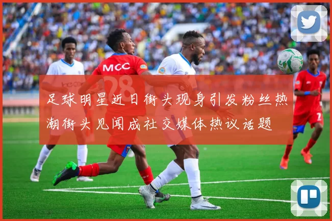 足球明星近日街头现身引发粉丝热潮街头见闻成社交媒体热议话题