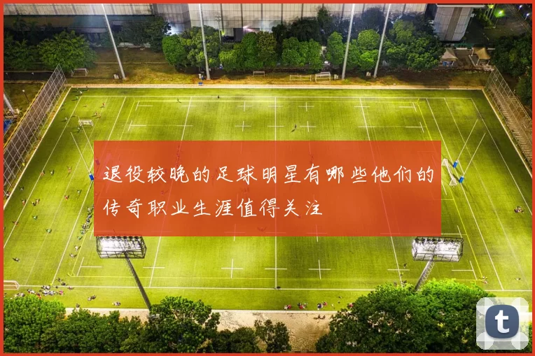 退役较晚的足球明星有哪些他们的传奇职业生涯值得关注
