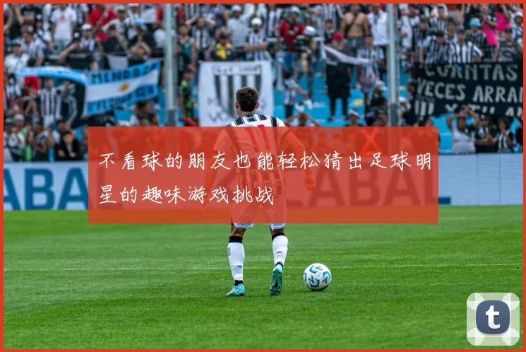 不看球的朋友也能轻松猜出足球明星的趣味游戏挑战