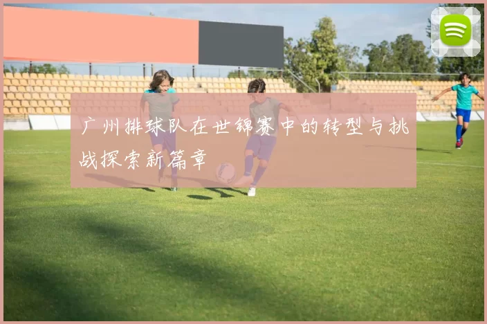 广州排球队在世锦赛中的转型与挑战探索新篇章