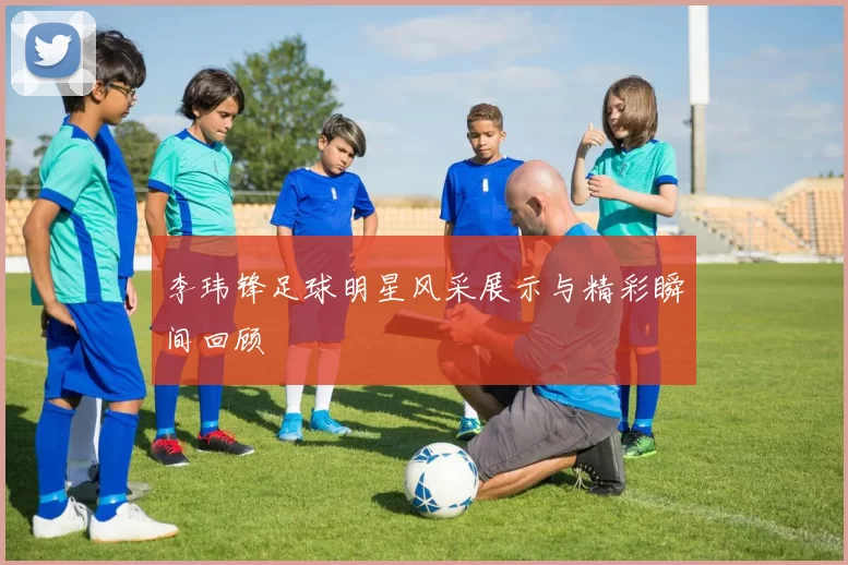李玮锋足球明星风采展示与精彩瞬间回顾