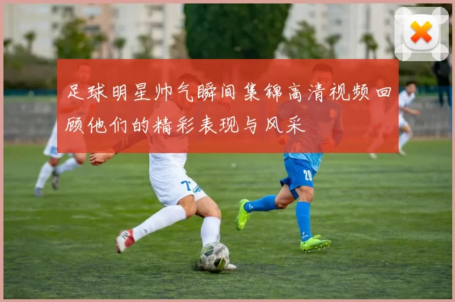 足球明星帅气瞬间集锦高清视频回顾他们的精彩表现与风采