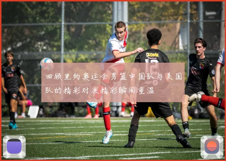 回顾里约奥运会男篮中国队与美国队的精彩对决精彩瞬间重温