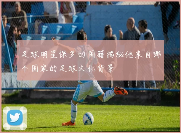足球明星保罗的国籍揭秘他来自哪个国家的足球文化背景