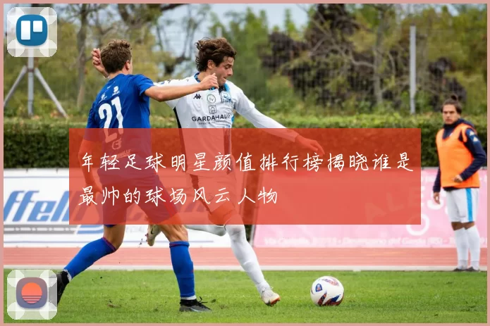 年轻足球明星颜值排行榜揭晓谁是最帅的球场风云人物