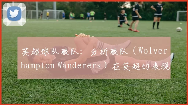 英超球队狼队：分析狼队（Wolverhampton Wanderers）在英超的表现。