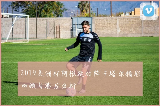 2019美洲杯阿根廷对阵卡塔尔精彩回顾与赛后分析
