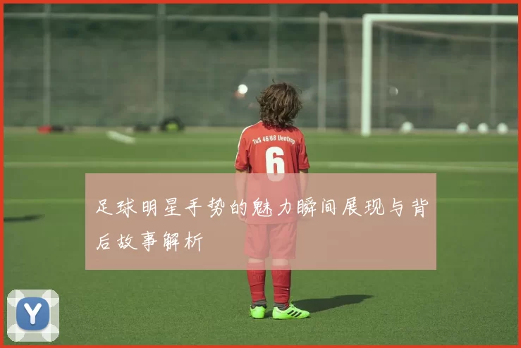 足球明星手势的魅力瞬间展现与背后故事解析