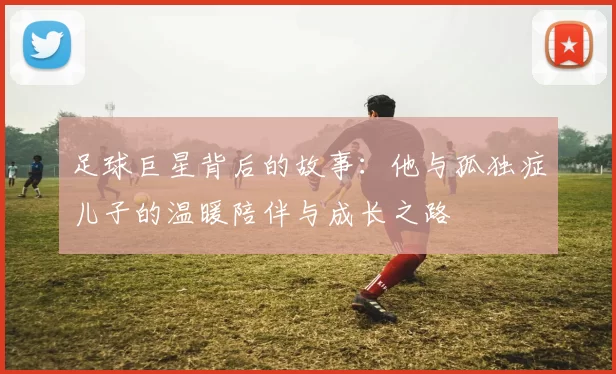 足球巨星背后的故事：他与孤独症儿子的温暖陪伴与成长之路