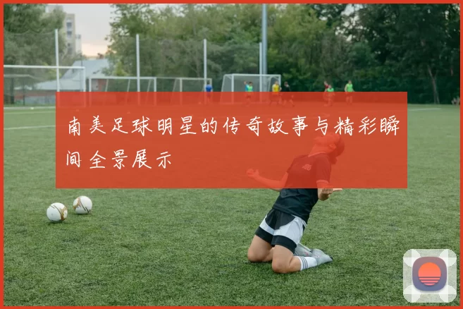 南美足球明星的传奇故事与精彩瞬间全景展示