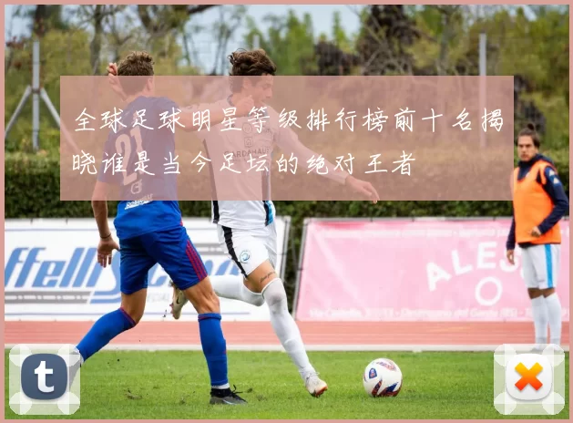 全球足球明星等级排行榜前十名揭晓谁是当今足坛的绝对王者