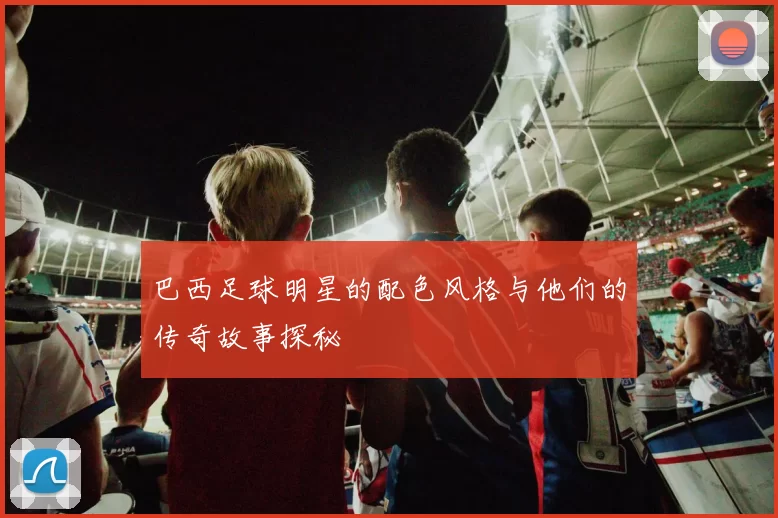 巴西足球明星的配色风格与他们的传奇故事探秘