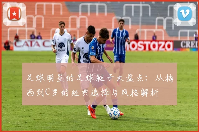 足球明星的足球鞋子大盘点：从梅西到C罗的经典选择与风格解析