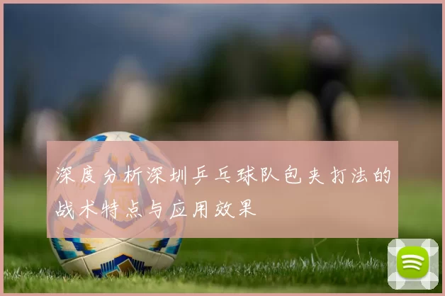 深度分析深圳乒乓球队包夹打法的战术特点与应用效果