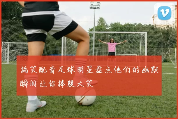 搞笑配音足球明星盘点他们的幽默瞬间让你捧腹大笑
