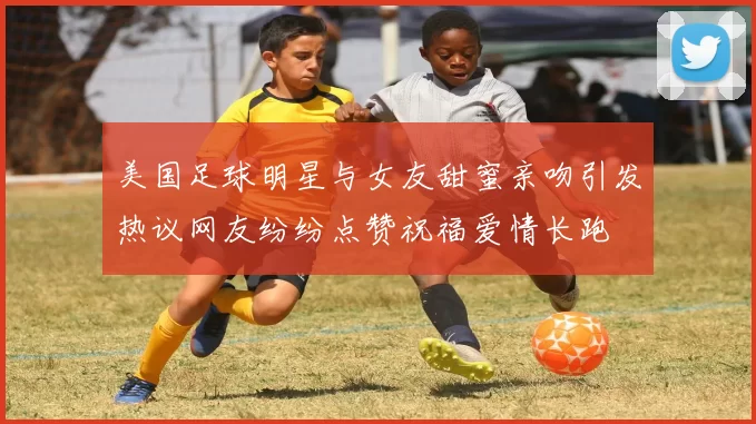 美国足球明星与女友甜蜜亲吻引发热议网友纷纷点赞祝福爱情长跑
