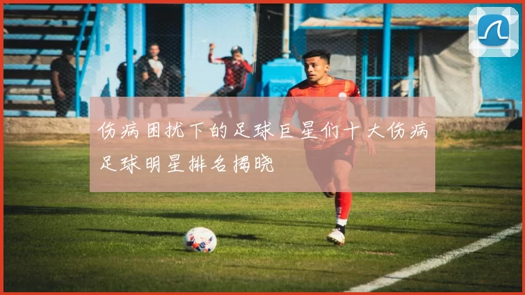 伤病困扰下的足球巨星们十大伤病足球明星排名揭晓