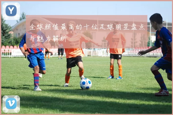 全球颜值最高的十位足球明星盘点与魅力解析