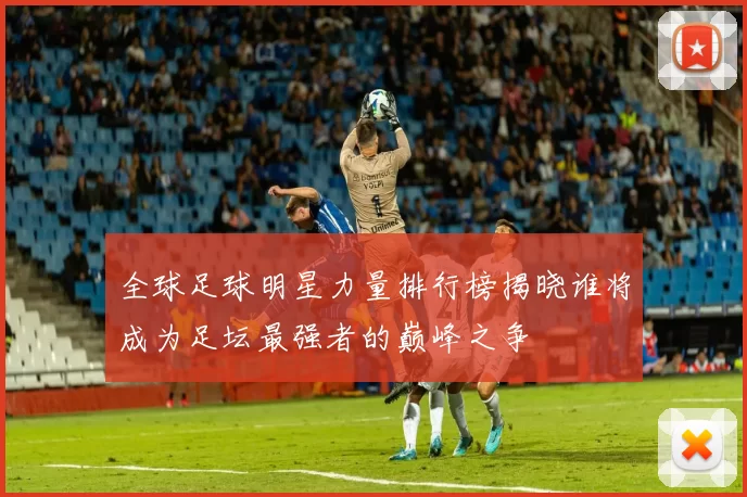 全球足球明星力量排行榜揭晓谁将成为足坛最强者的巅峰之争