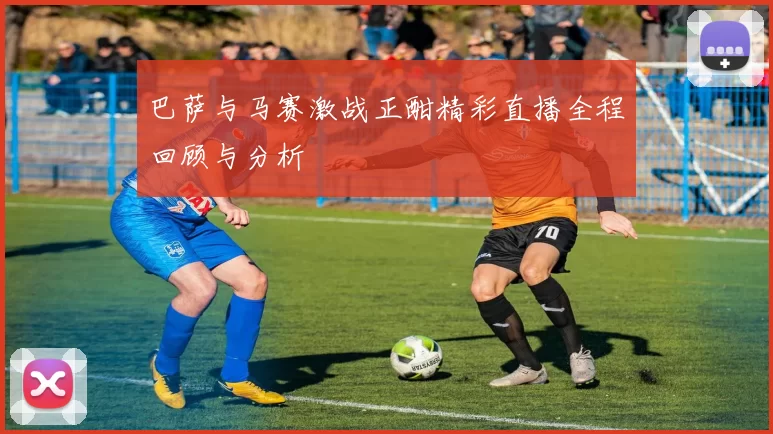 巴萨与马赛激战正酣精彩直播全程回顾与分析