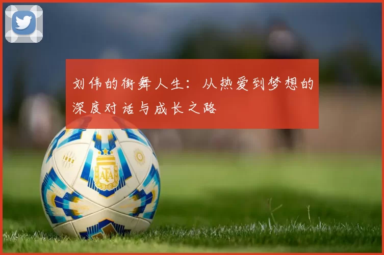 刘伟的街舞人生：从热爱到梦想的深度对话与成长之路