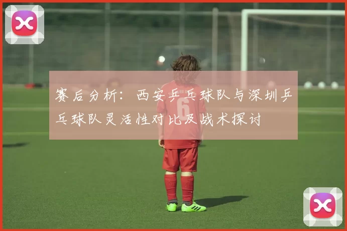赛后分析：西安乒乓球队与深圳乒乓球队灵活性对比及战术探讨