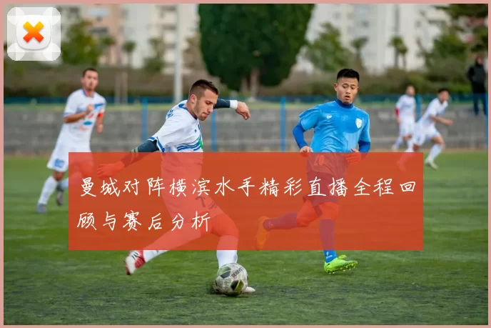 曼城对阵横滨水手精彩直播全程回顾与赛后分析